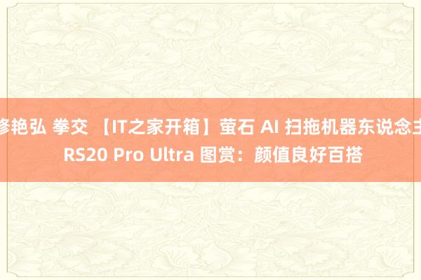 修艳弘 拳交 【IT之家开箱】萤石 AI 扫拖机器东说念主 RS20 Pro Ultra 图赏：颜值良好百搭