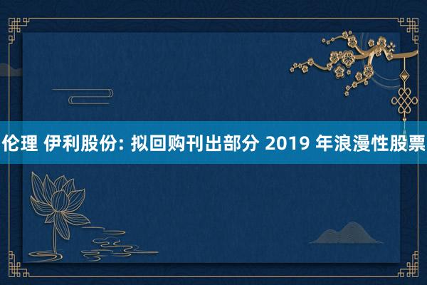 伦理 伊利股份: 拟回购刊出部分 2019 年浪漫性股票