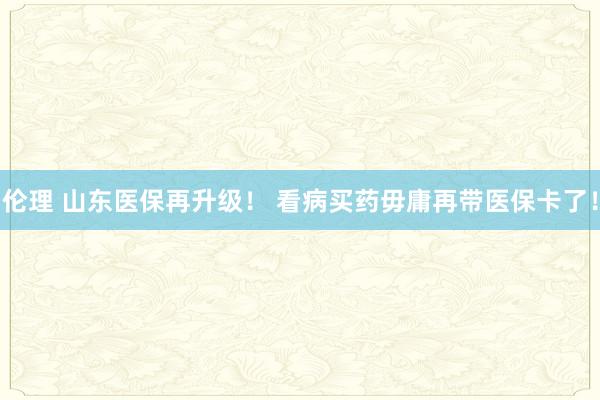 伦理 山东医保再升级！ 看病买药毋庸再带医保卡了！