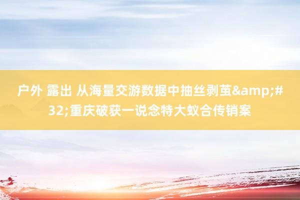 户外 露出 从海量交游数据中抽丝剥茧&#32;重庆破获一说念特大蚁合传销案