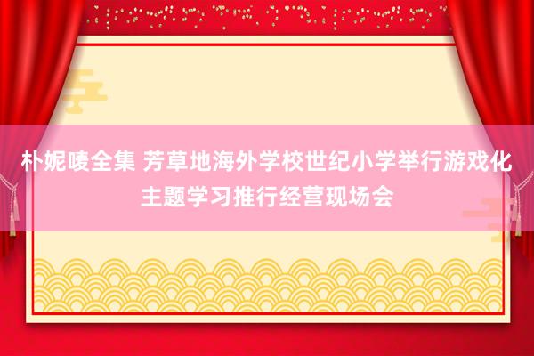 朴妮唛全集 芳草地海外学校世纪小学举行游戏化主题学习推行经营现场会