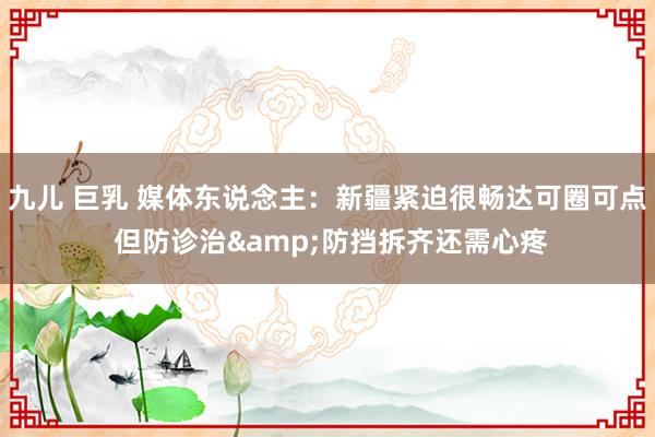 九儿 巨乳 媒体东说念主：新疆紧迫很畅达可圈可点 但防诊治&防挡拆齐还需心疼