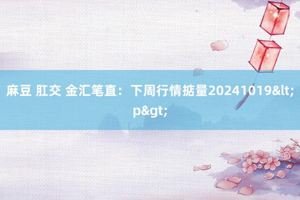 麻豆 肛交 金汇笔直：下周行情掂量20241019<p>