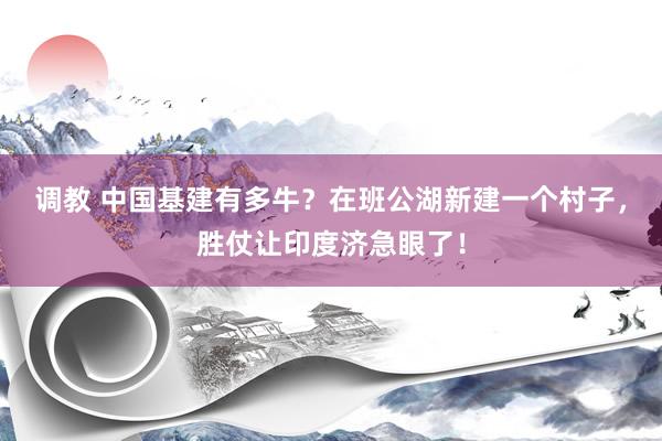 调教 中国基建有多牛？在班公湖新建一个村子，胜仗让印度济急眼了！