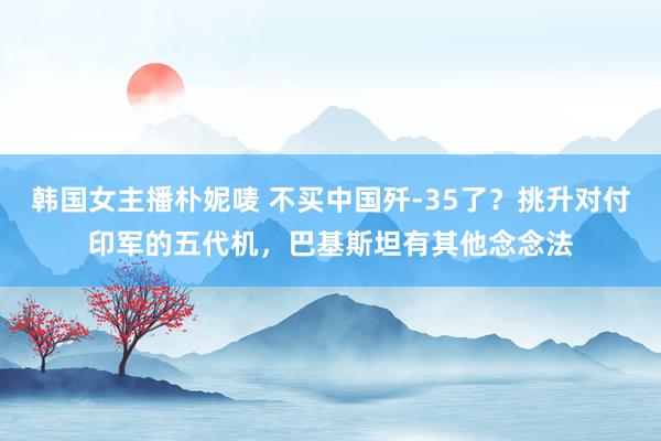 韩国女主播朴妮唛 不买中国歼-35了？挑升对付印军的五代机，巴基斯坦有其他念念法