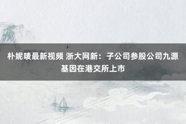 朴妮唛最新视频 浙大网新：子公司参股公司九源基因在港交所上市