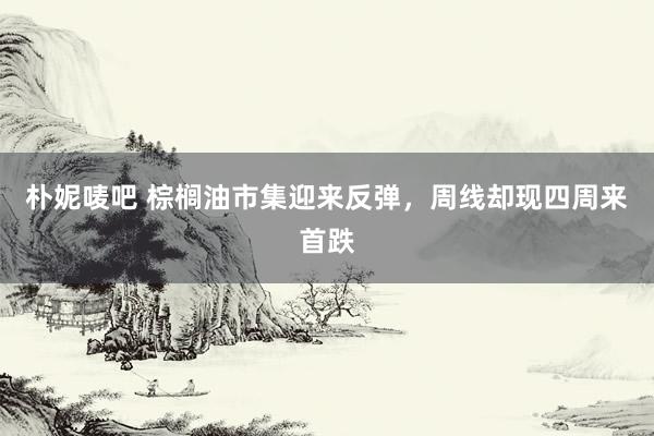 朴妮唛吧 棕榈油市集迎来反弹，周线却现四周来首跌