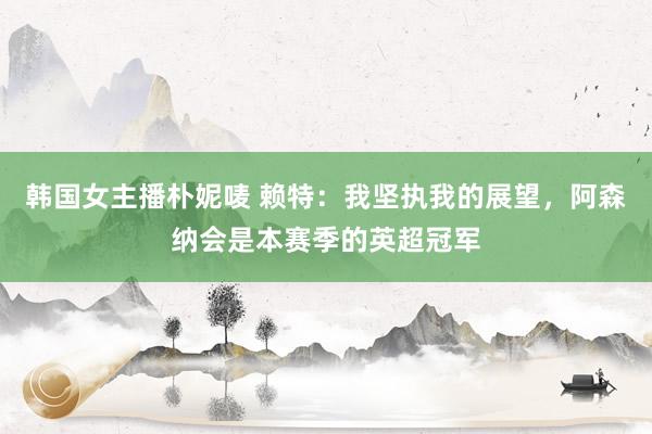 韩国女主播朴妮唛 赖特：我坚执我的展望，阿森纳会是本赛季的英超冠军