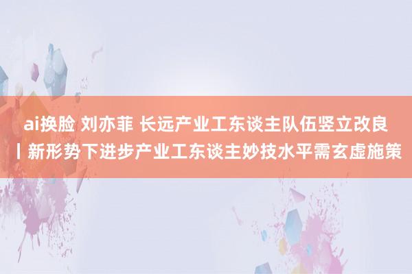 ai换脸 刘亦菲 长远产业工东谈主队伍竖立改良丨新形势下进步产业工东谈主妙技水平需玄虚施策
