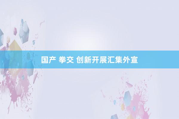 国产 拳交 创新开展汇集外宣