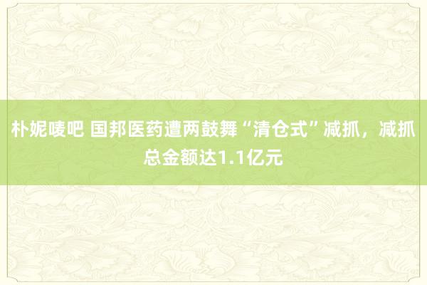 朴妮唛吧 国邦医药遭两鼓舞“清仓式”减抓，减抓总金额达1.1亿元