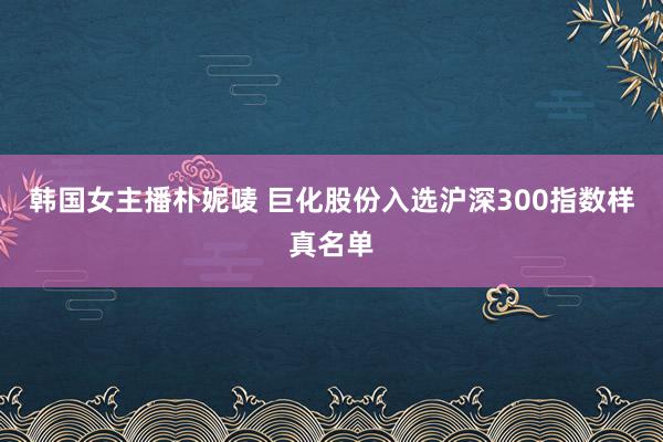 韩国女主播朴妮唛 巨化股份入选沪深300指数样真名单