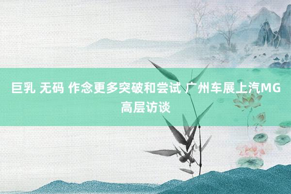 巨乳 无码 作念更多突破和尝试 广州车展上汽MG高层访谈