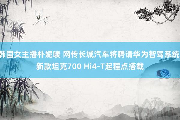 韩国女主播朴妮唛 网传长城汽车将聘请华为智驾系统 新款坦克700 Hi4-T起程点搭载