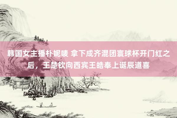 韩国女主播朴妮唛 拿下成齐混团寰球杯开门红之后，王楚钦向西宾王皓奉上诞辰道喜