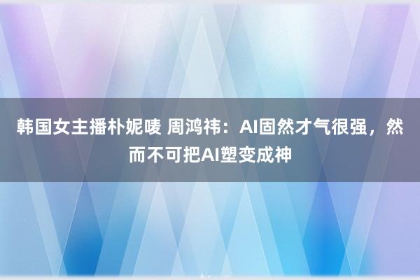 韩国女主播朴妮唛 周鸿祎：AI固然才气很强，然而不可把AI塑变成神
