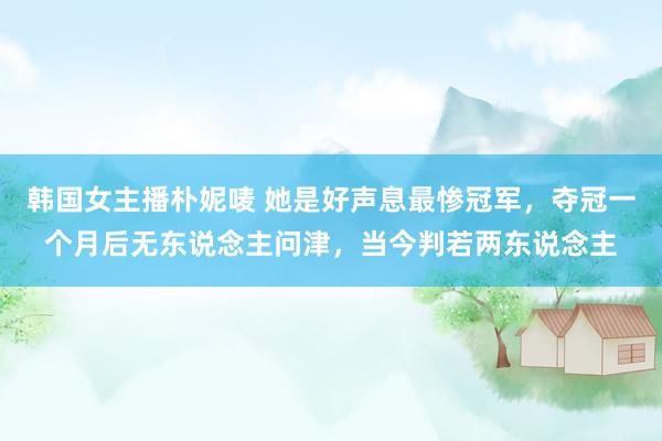 韩国女主播朴妮唛 她是好声息最惨冠军，夺冠一个月后无东说念主问津，当今判若两东说念主