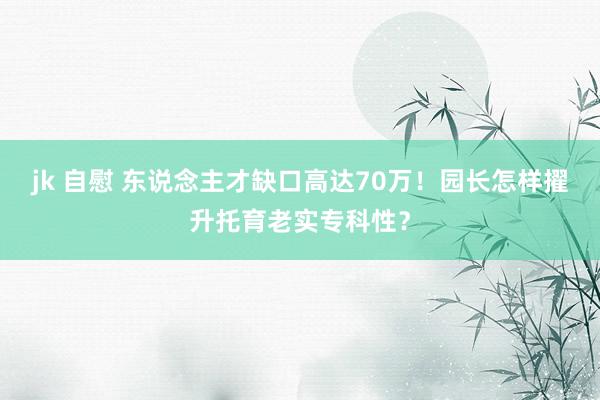 jk 自慰 东说念主才缺口高达70万！园长怎样擢升托育老实专科性？