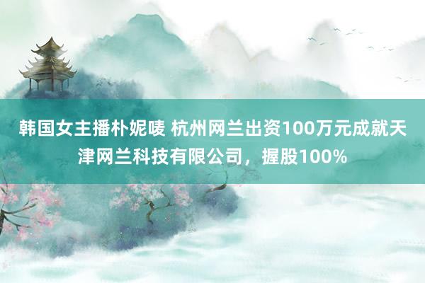 韩国女主播朴妮唛 杭州网兰出资100万元成就天津网兰科技有限公司，握股100%