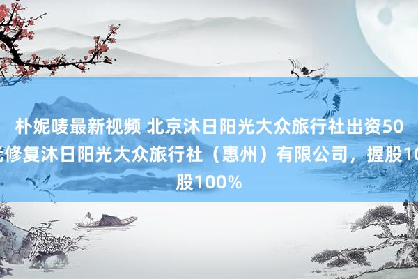 朴妮唛最新视频 北京沐日阳光大众旅行社出资50万元修复沐日阳光大众旅行社（惠州）有限公司，握股100%