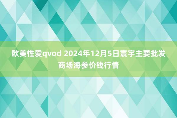 欧美性爱qvod 2024年12月5日寰宇主要批发商场海参价钱行情