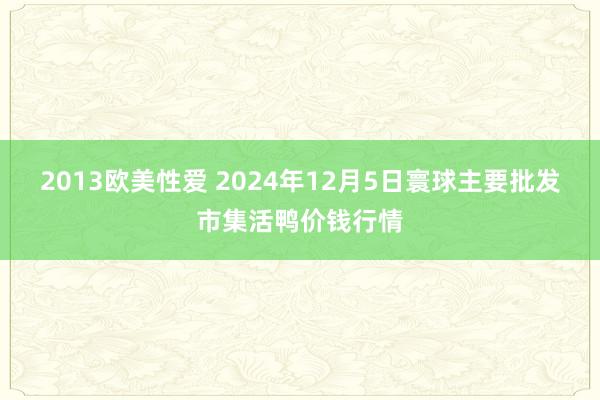 2013欧美性爱 2024年12月5日寰球主要批发市集活鸭价钱行情