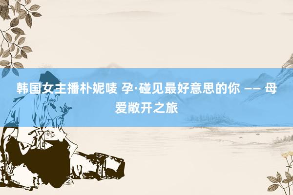 韩国女主播朴妮唛 孕·碰见最好意思的你 —— 母爱敞开之旅