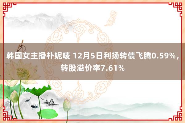 韩国女主播朴妮唛 12月5日利扬转债飞腾0.59%，转股溢价率7.61%