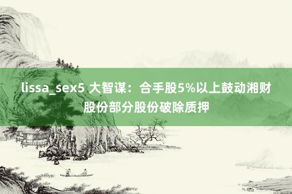 lissa_sex5 大智谋：合手股5%以上鼓动湘财股份部分股份破除质押