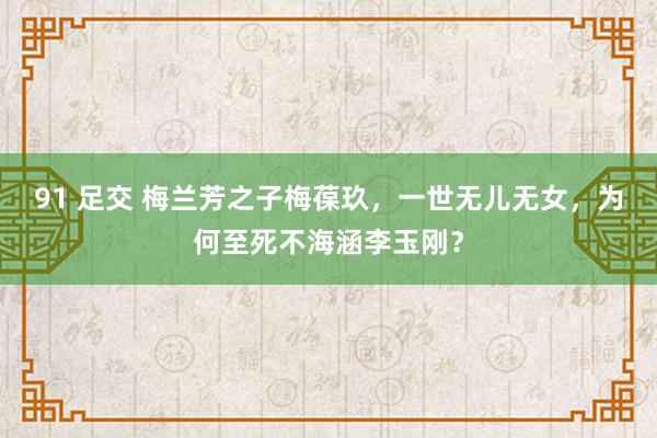 91 足交 梅兰芳之子梅葆玖，一世无儿无女，为何至死不海涵李玉刚？