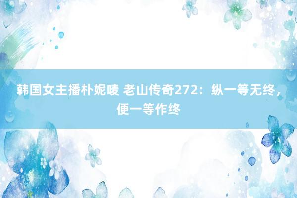 韩国女主播朴妮唛 老山传奇272：纵一等无终，便一等作终