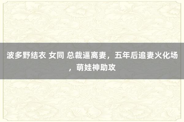 波多野结衣 女同 总裁逼离妻，五年后追妻火化场，萌娃神助攻