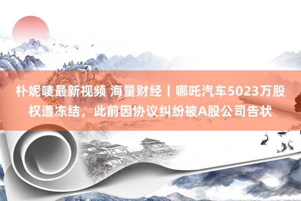 朴妮唛最新视频 海量财经丨哪吒汽车5023万股权遭冻结，此前因协议纠纷被A股公司告状