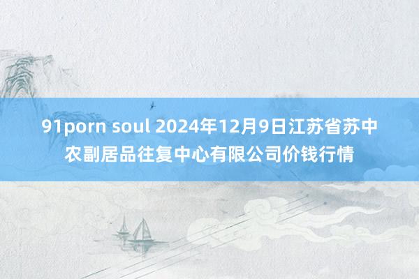 91porn soul 2024年12月9日江苏省苏中农副居品往复中心有限公司价钱行情