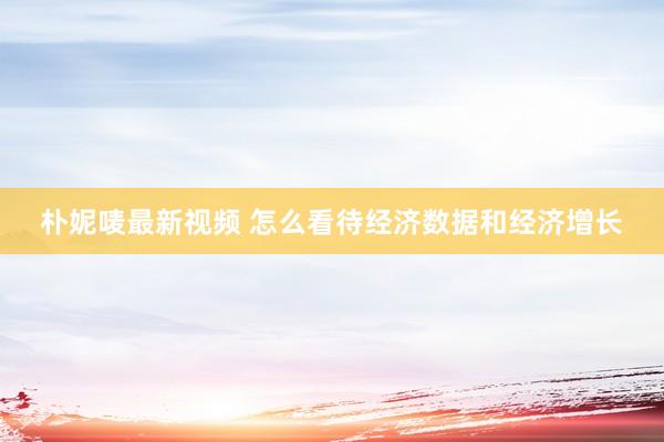 朴妮唛最新视频 怎么看待经济数据和经济增长