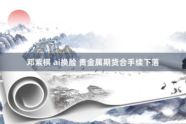 邓紫棋 ai换脸 贵金属期货合手续下落