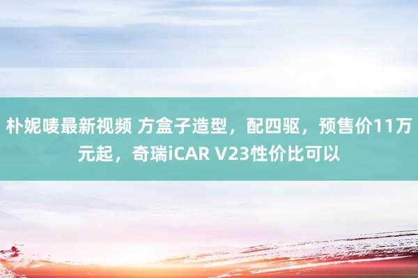朴妮唛最新视频 方盒子造型，配四驱，预售价11万元起，奇瑞iCAR V23性价比可以
