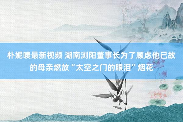朴妮唛最新视频 湖南浏阳董事长为了顾虑他已故的母亲燃放“太空之门的眼泪”烟花