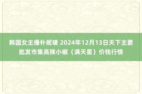 韩国女主播朴妮唛 2024年12月13日天下主要批发市集高辣小椒（满天星）价钱行情