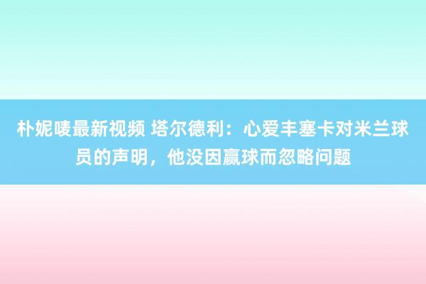 朴妮唛最新视频 塔尔德利：心爱丰塞卡对米兰球员的声明，他没因赢球而忽略问题