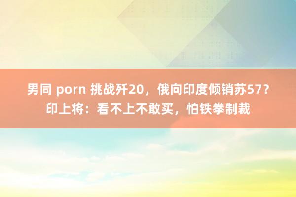 男同 porn 挑战歼20，俄向印度倾销苏57？印上将：看不上不敢买，怕铁拳制裁