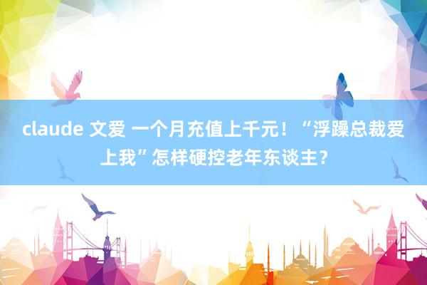 claude 文爱 一个月充值上千元！“浮躁总裁爱上我”怎样硬控老年东谈主？