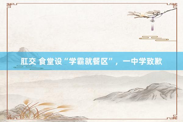 肛交 食堂设“学霸就餐区”，一中学致歉