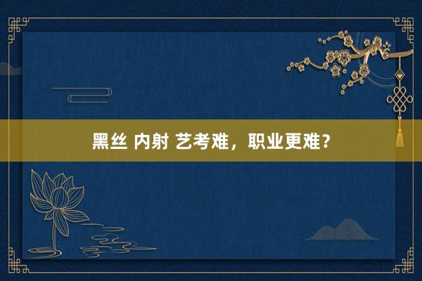 黑丝 内射 艺考难，职业更难？