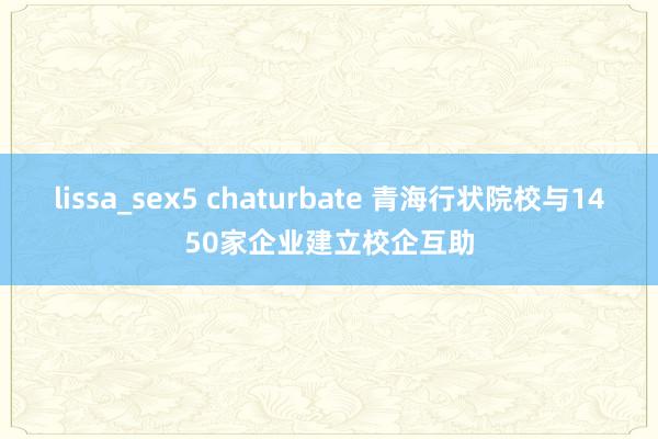 lissa_sex5 chaturbate 青海行状院校与1450家企业建立校企互助