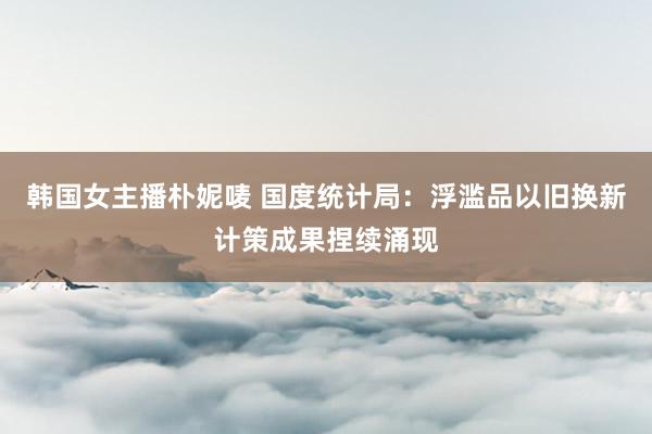 韩国女主播朴妮唛 国度统计局：浮滥品以旧换新计策成果捏续涌现
