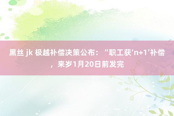 黑丝 jk 极越补偿决策公布：“职工获‘n+1’补偿，来岁1月20日前发完