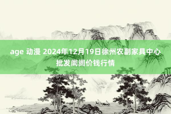 age 动漫 2024年12月19日徐州农副家具中心批发阛阓价钱行情
