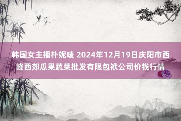 韩国女主播朴妮唛 2024年12月19日庆阳市西峰西郊瓜果蔬菜批发有限包袱公司价钱行情