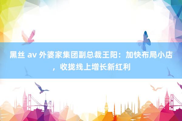黑丝 av 外婆家集团副总裁王阳：加快布局小店，收拢线上增长新红利